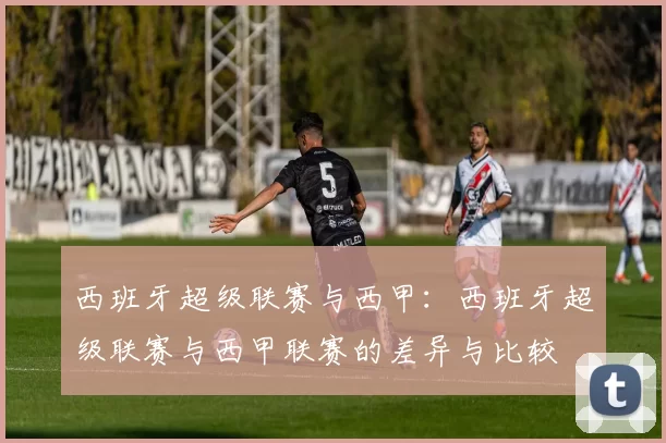 西班牙超级联赛与西甲：西班牙超级联赛与西甲联赛的差异与比较