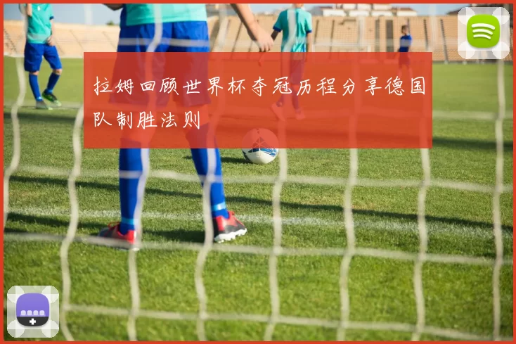 拉姆回顾世界杯夺冠历程分享德国队制胜法则