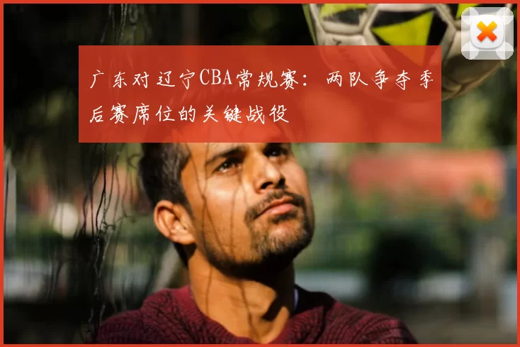 广东对辽宁CBA常规赛：两队争夺季后赛席位的关键战役