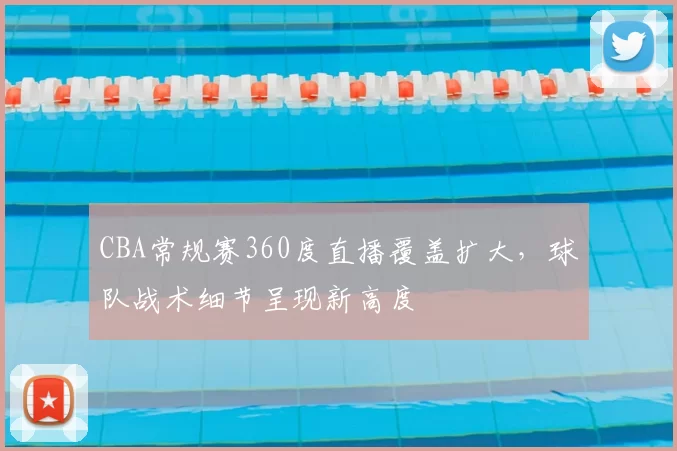CBA常规赛360度直播覆盖扩大，球队战术细节呈现新高度