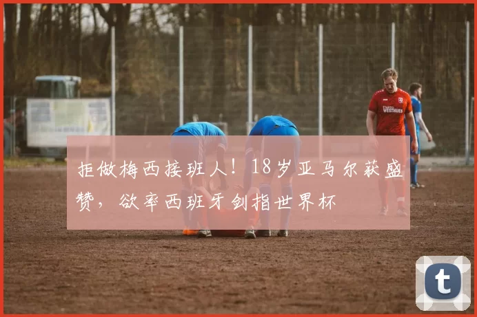 拒做梅西接班人！18岁亚马尔获盛赞，欲率西班牙剑指世界杯